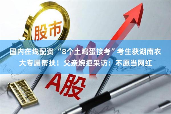 国内在线配资 “8个土鸡蛋接考”考生获湖南农大专属帮扶！父亲婉拒采访：不愿当网红